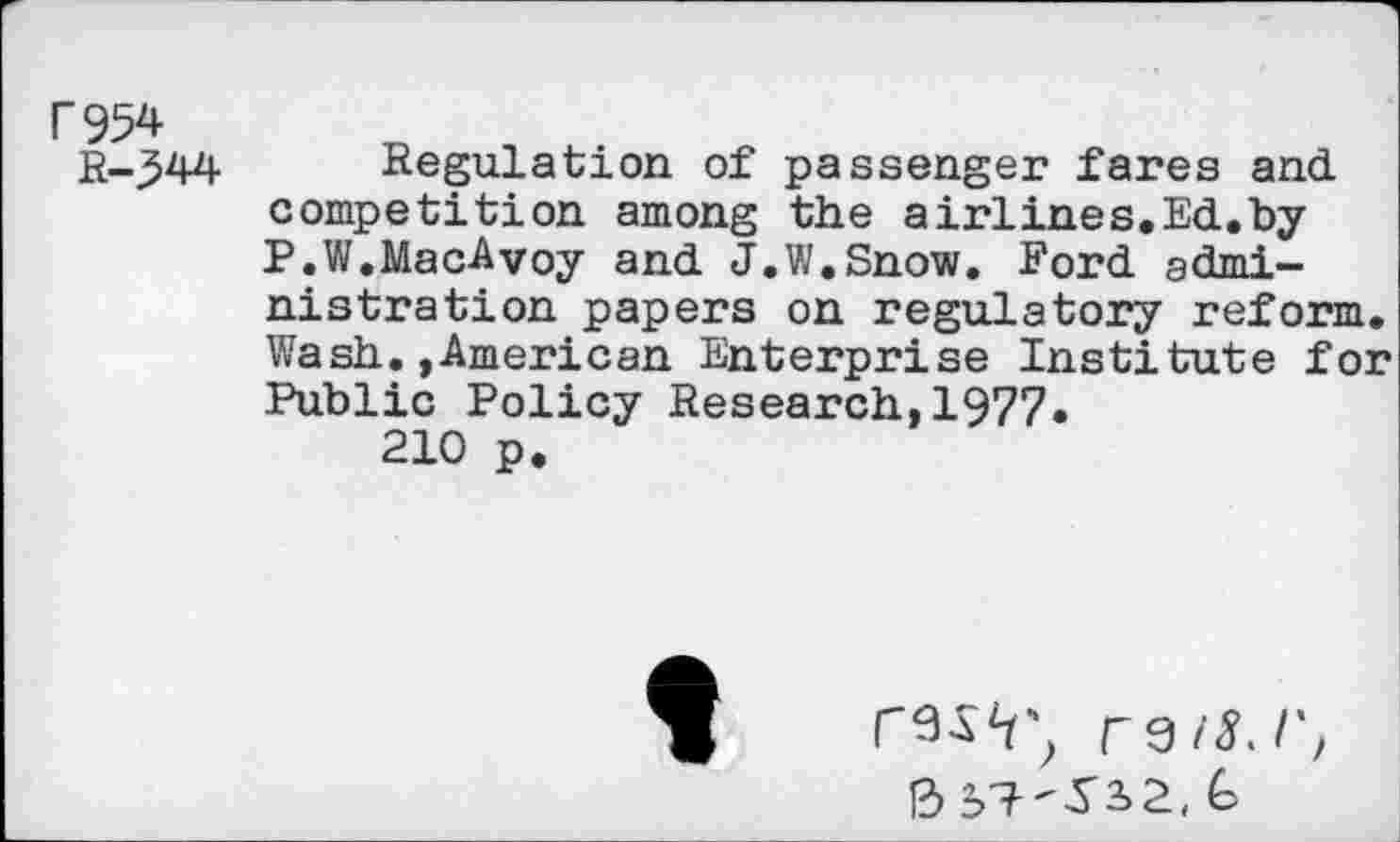 ﻿F954 R-.544
Regulation of passenger fares and competition among the airlines.Ed.by P.W.MacAvoy and J.W.Snow. Ford administration papers on regulatory reform. Wash.»American Enterprise Institute for Public Policy Research,1977.
210 p.
ras'r’, ra/s.r,